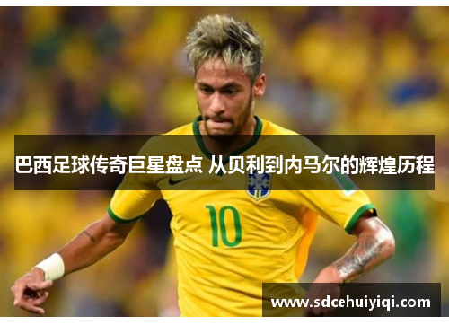 巴西足球传奇巨星盘点 从贝利到内马尔的辉煌历程