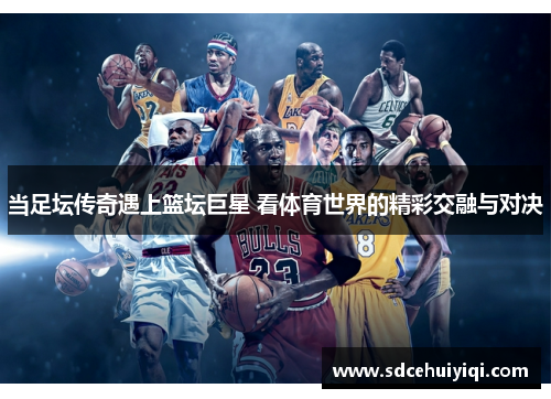 当足坛传奇遇上篮坛巨星 看体育世界的精彩交融与对决