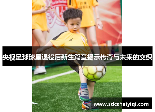 央视足球球星退役后新生篇章揭示传奇与未来的交织