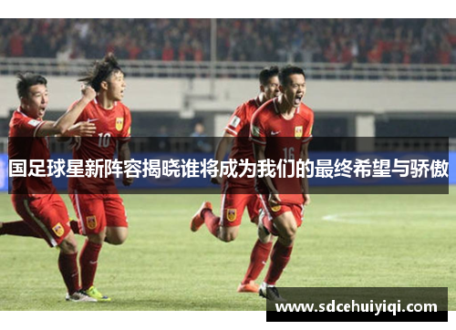国足球星新阵容揭晓谁将成为我们的最终希望与骄傲