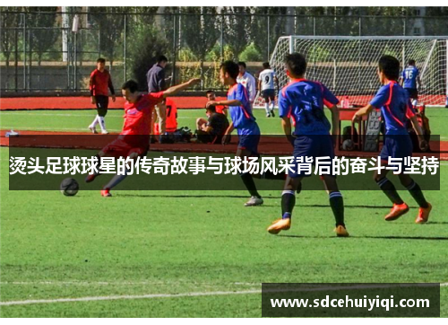 烫头足球球星的传奇故事与球场风采背后的奋斗与坚持