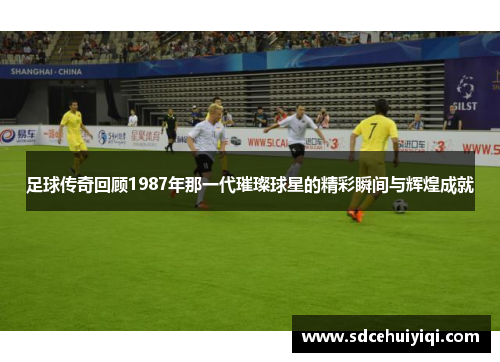 足球传奇回顾1987年那一代璀璨球星的精彩瞬间与辉煌成就