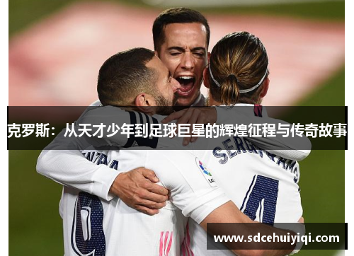 克罗斯：从天才少年到足球巨星的辉煌征程与传奇故事