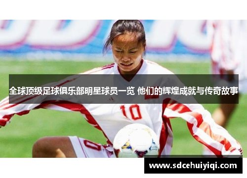 全球顶级足球俱乐部明星球员一览 他们的辉煌成就与传奇故事