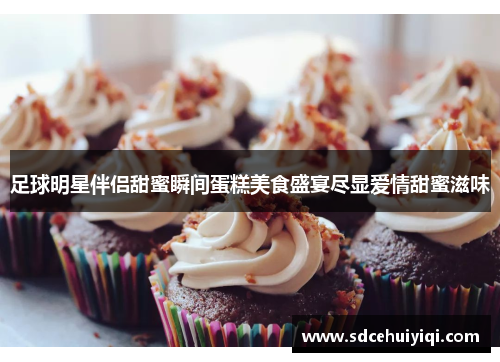 足球明星伴侣甜蜜瞬间蛋糕美食盛宴尽显爱情甜蜜滋味