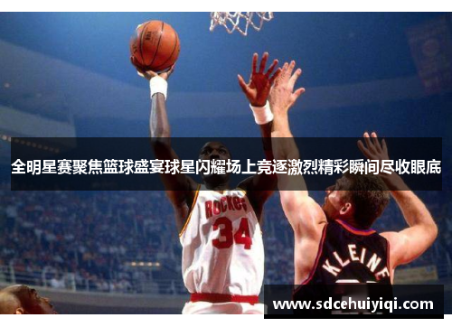 全明星赛聚焦篮球盛宴球星闪耀场上竞逐激烈精彩瞬间尽收眼底