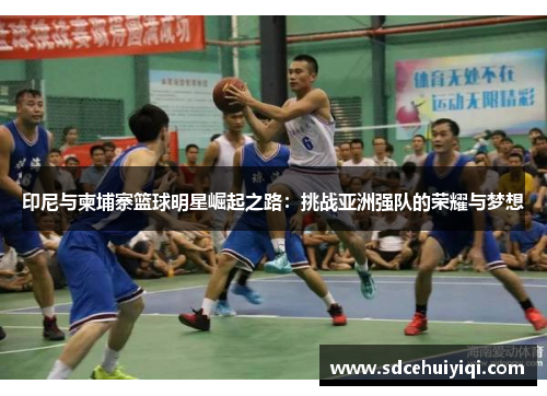 印尼与柬埔寨篮球明星崛起之路：挑战亚洲强队的荣耀与梦想